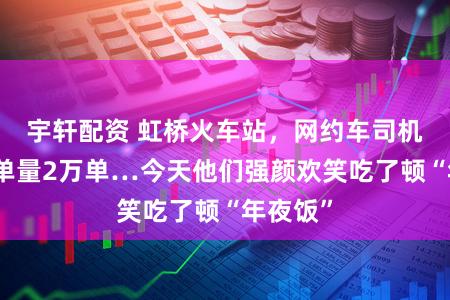 宇轩配资 虹桥火车站，网约车司机日均订单量2万单…今天他们强颜欢笑吃了顿“年夜饭”