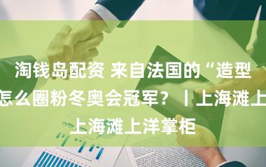淘钱岛配资 来自法国的“造型大夫”怎么圈粉冬奥会冠军？丨上海滩上洋掌柜