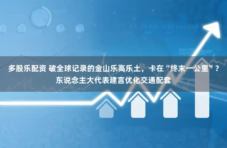 多股乐配资 破全球记录的金山乐高乐土，卡在“终末一公里”？东说念主大代表建言优化交通配套