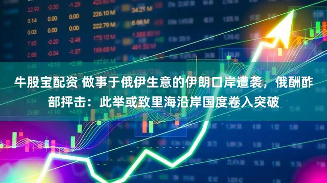 牛股宝配资 做事于俄伊生意的伊朗口岸遭袭，俄酬酢部抨击：此举或致里海沿岸国度卷入突破