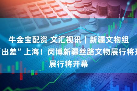 牛金宝配资 文汇视讯｜新疆文物组团“出差”上海！闵博新疆丝路文物展行将开幕
