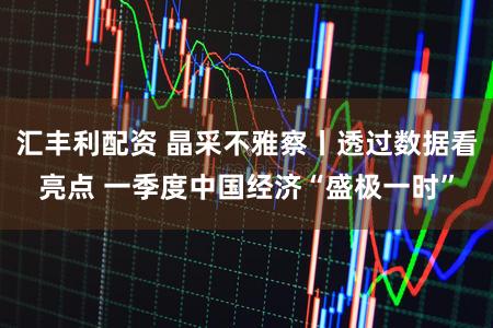 汇丰利配资 晶采不雅察丨透过数据看亮点 一季度中国经济“盛极一时”