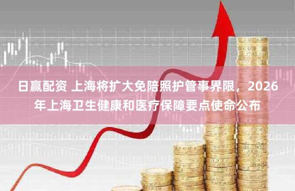 日赢配资 上海将扩大免陪照护管事界限，2026年上海卫生健康和医疗保障要点使命公布