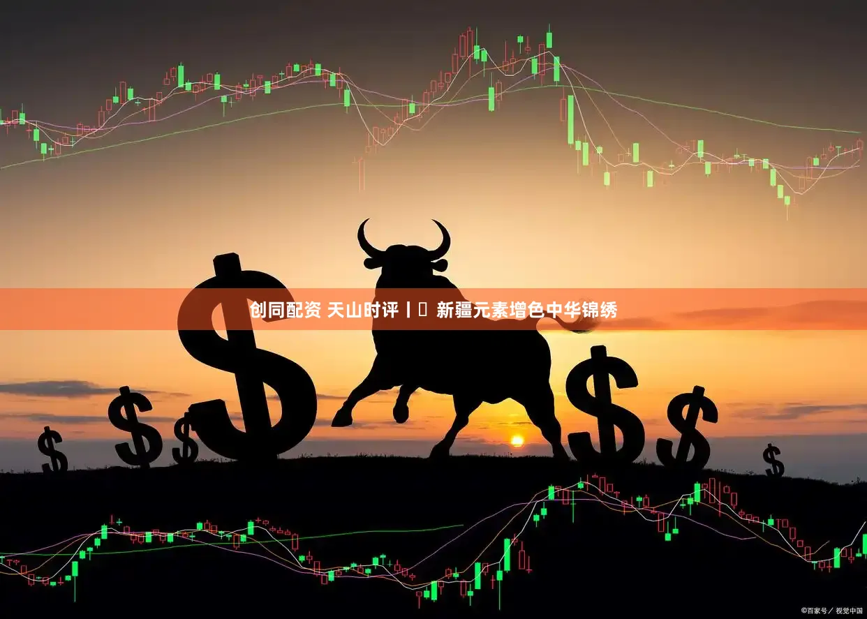 创同配资 天山时评丨​新疆元素增色中华锦绣