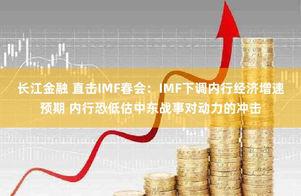 长江金融 直击IMF春会：IMF下调内行经济增速预期 内行恐低估中东战事对动力的冲击