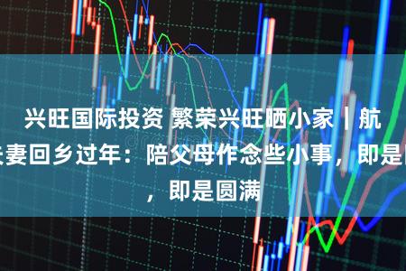 兴旺国际投资 繁荣兴旺晒小家｜航天夫妻回乡过年：陪父母作念些小事，即是圆满