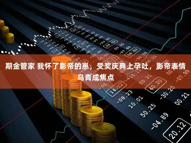 期金管家 我怀了影帝的崽，受奖庆典上孕吐，影帝表情乌青成焦点