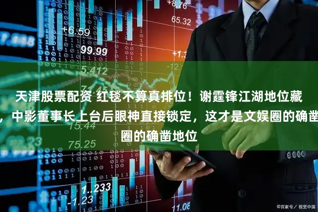 天津股票配资 红毯不算真排位！谢霆锋江湖地位藏不住，中影董事长上台后眼神直接锁定，这才是文娱圈的确凿地位