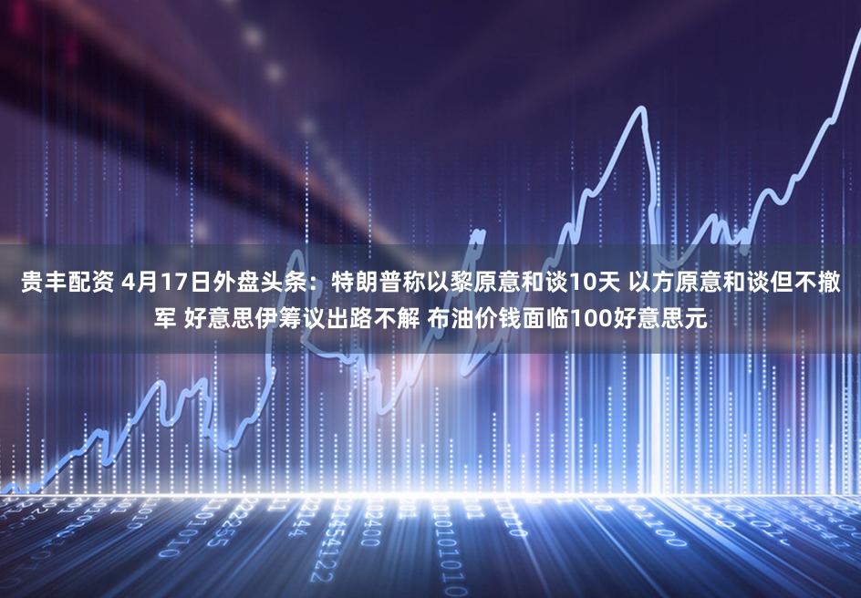 贵丰配资 4月17日外盘头条：特朗普称以黎原意和谈10天 以方原意和谈但不撤军 好意思伊筹议出路不解 布油价钱面临100好意思元