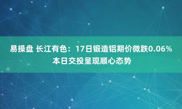 易操盘 长江有色：17日锻造铝期价微跌0.06% 本日交投呈现顺心态势